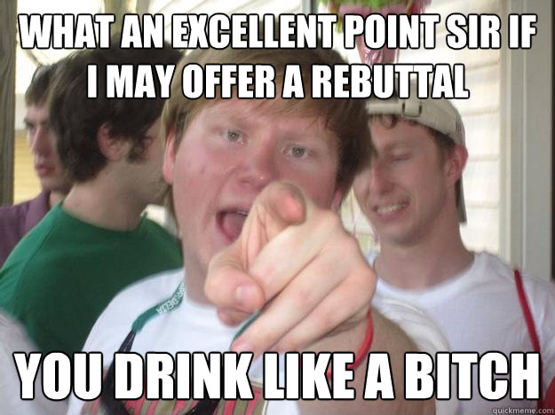 what an excellent point sir if i may offer a rebuttal  you drink like a bitch  