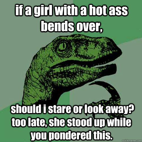 if a girl with a hot ass bends over,  should i stare or look away? too late, she stood up while you pondered this.  Philosoraptor