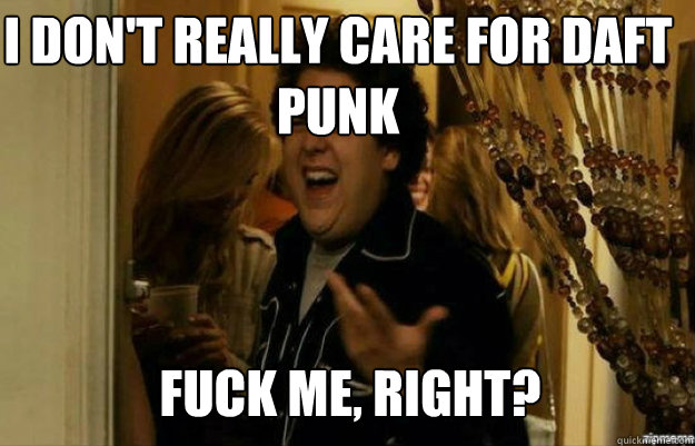 I don't really care for Daft Punk FUCK ME, RIGHT?  fuck me right