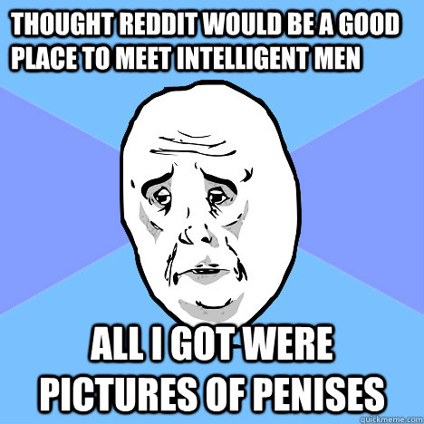 thought reddit would be a good place to meet intelligent men all i got were pictures of penises  Okay Guy