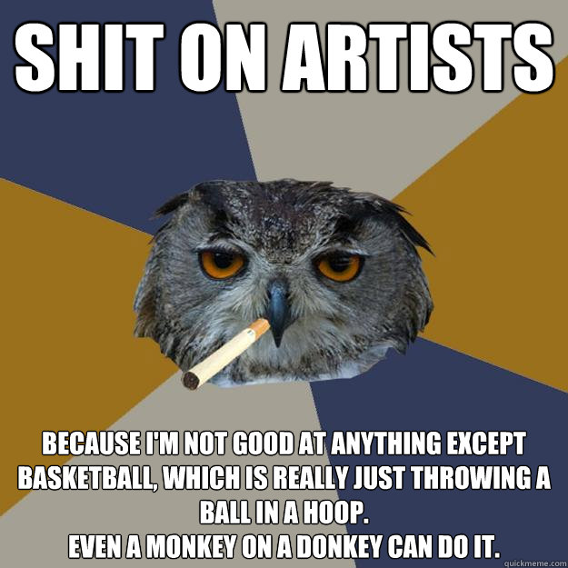 Shit on artists Because I'm not good at anything except basketball, which is really just throwing a ball in a hoop. 
Even a monkey on a donkey can do it. - Shit on artists Because I'm not good at anything except basketball, which is really just throwing a ball in a hoop. 
Even a monkey on a donkey can do it.  Art Student Owl