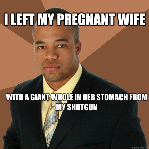 I left my pregnant wife With a giant whole in her stomach from my shotgun  Successful Black Man