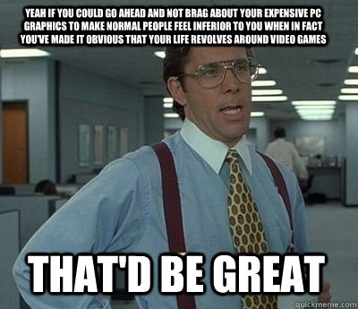 Yeah if you could go ahead and not brag about your expensive PC graphics to make normal people feel inferior to you when in fact you've made it obvious that your life revolves around video games That'd be great - Yeah if you could go ahead and not brag about your expensive PC graphics to make normal people feel inferior to you when in fact you've made it obvious that your life revolves around video games That'd be great  Bill Lumbergh