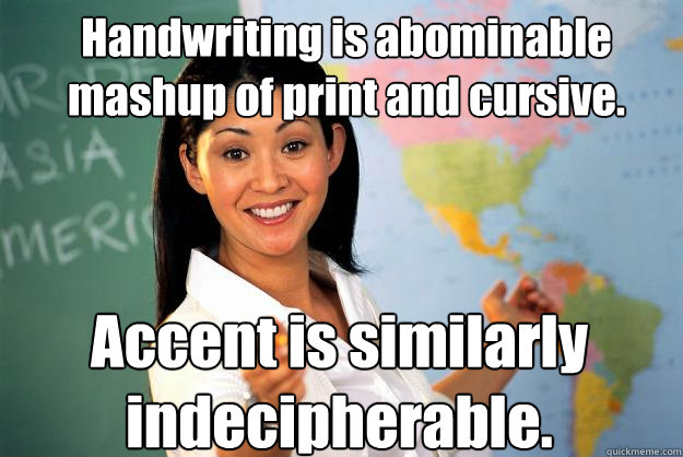 Handwriting is abominable mashup of print and cursive. Accent is similarly indecipherable.  Unhelpful High School Teacher