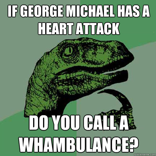 If George Michael has a heart attack Do you call a Whambulance?  Philosoraptor