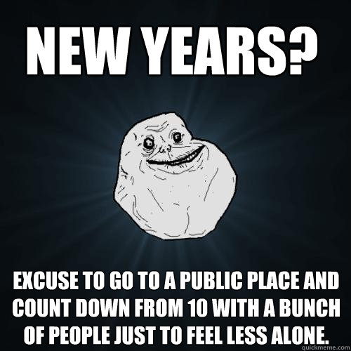 excuse to go to a public place and count down from 10 with a bunch of people just to feel less alone. New Years?
  Forever Alone