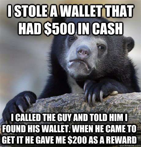 I stole a wallet that had $500 in cash i called the guy and told him i found his wallet. when he came to get it he gave me $200 as a reward  Confession Bear