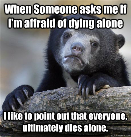 When Someone asks me if I'm affraid of dying alone  I like to point out that everyone, ultimately dies alone.  - When Someone asks me if I'm affraid of dying alone  I like to point out that everyone, ultimately dies alone.   Confession Bear