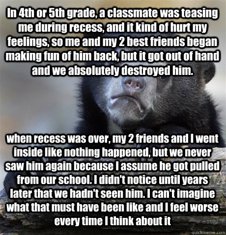 In 4th or 5th grade, a classmate was teasing me during recess, and it kind of hurt my feelings, so me and my 2 best friends began making fun of him back, but it got out of hand and we absolutely destroyed him. when recess was over, my 2 friends and I went  Confession Bear