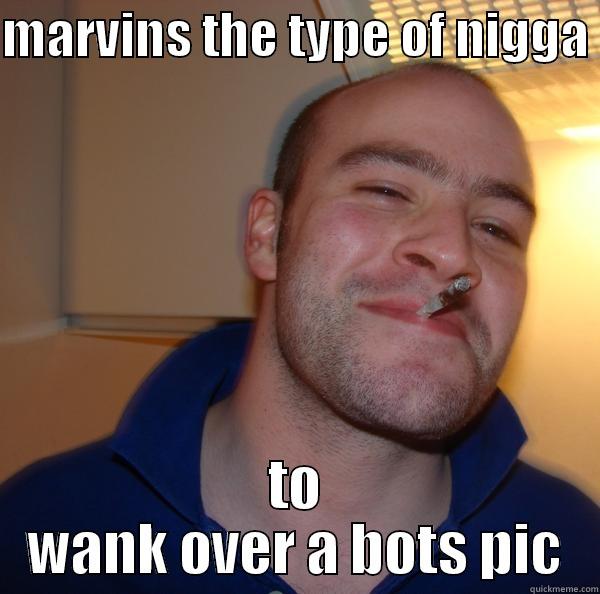 MARVINS THE TYPE OF NIGGA  TO WANK OVER A BOTS PIC Good Guy Greg 