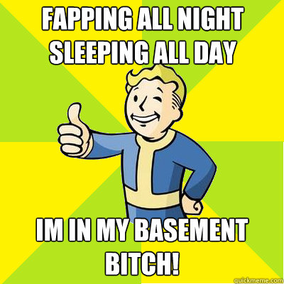 Fapping all night
Sleeping all day Im in my Basement BITCH! - Fapping all night
Sleeping all day Im in my Basement BITCH!  Fallout new vegas