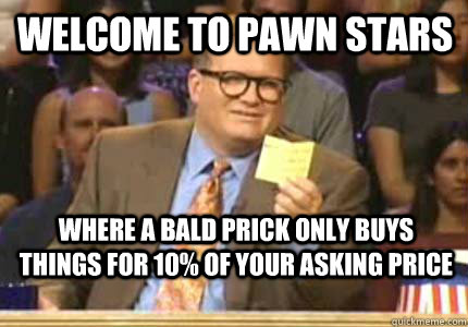 Welcome to Pawn stars Where a bald prick only buys things for 10% of your asking price - Welcome to Pawn stars Where a bald prick only buys things for 10% of your asking price  Misc