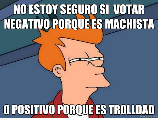 No estoy seguro si  votar negativo porque es machista o positivo porque es trolldad  Futurama Fry