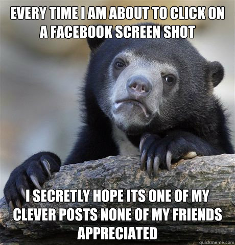 Every time I am about to click on a facebook screen shot i secretly hope its one of my clever posts none of my friends appreciated  Confession Bear