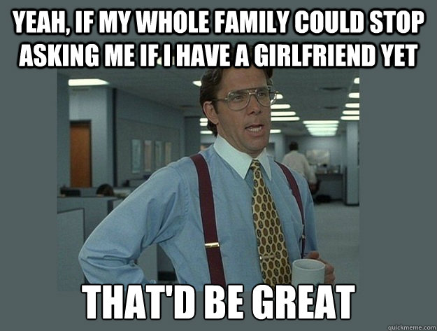 yeah, If my whole family could stop asking me if i have a girlfriend yet That'd be great  Office Space Lumbergh