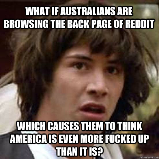 What if Australians are browsing the back page of reddit which causes them to think america is even more fucked up than it is? - What if Australians are browsing the back page of reddit which causes them to think america is even more fucked up than it is?  conspiracy keanu