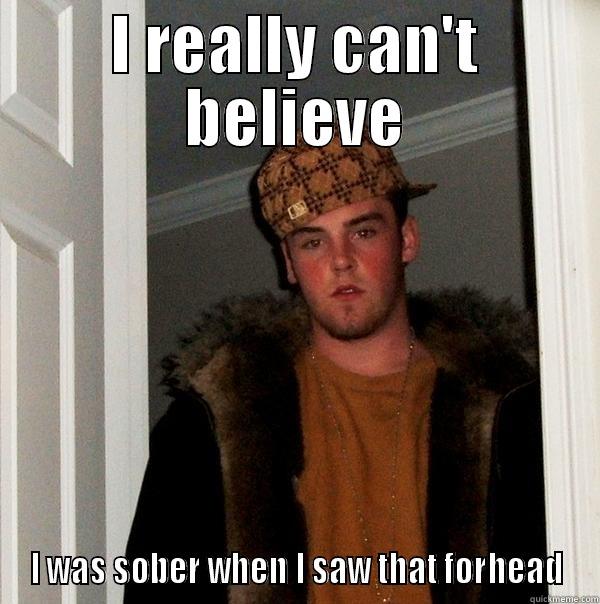 I REALLY CAN'T BELIEVE I WAS SOBER WHEN I SAW THAT FORHEAD Scumbag Steve