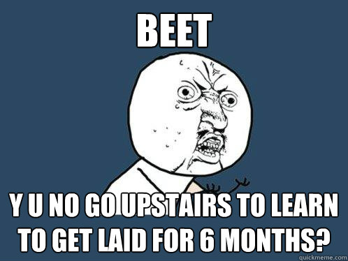 Beet y u no go upstairs to learn to get laid for 6 months?  Y U No