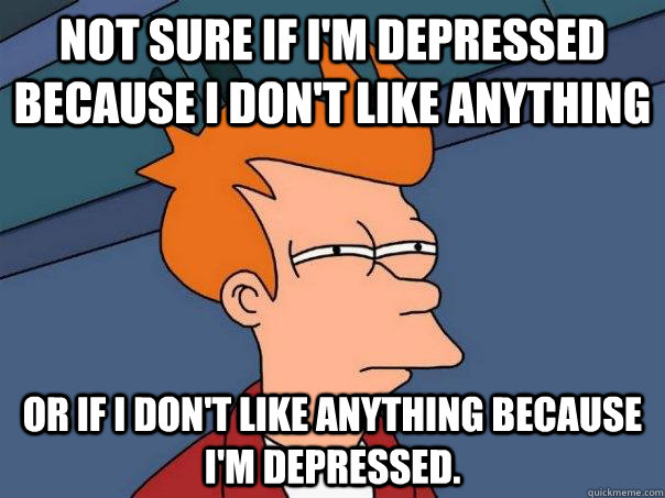 Not sure if i'm depressed because i don't like anything or if i don't like anything because i'm depressed.  Futurama Fry