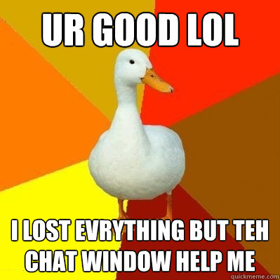 UR GOOD LOL I LOST EVRYTHING BUT TEH CHAT WINDOW HELP ME  Tech Impaired Duck