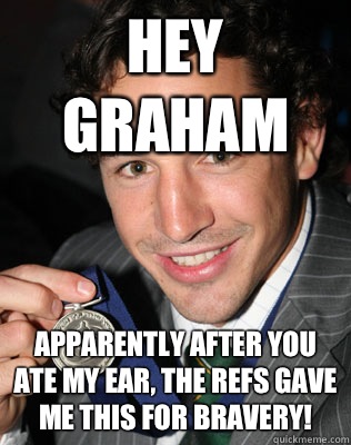 HEY GRAHAM  APPARENTLY AFTER YOU ATE MY EAR, THE REFS GAVE ME THIS FOR BRAVERY!  Billy slater