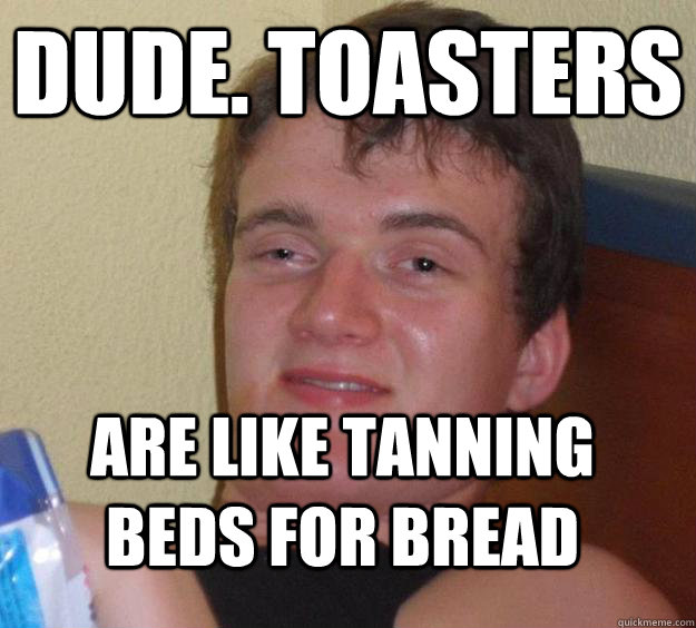 Dude. Toasters Are like tanning beds for bread  10 Guy