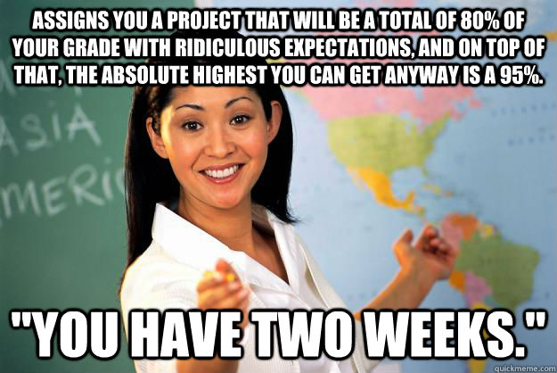 Assigns you a project that will be a total of 80% of your grade with ridiculous expectations, and on top of that, the absolute highest you can get anyway is a 95%. 