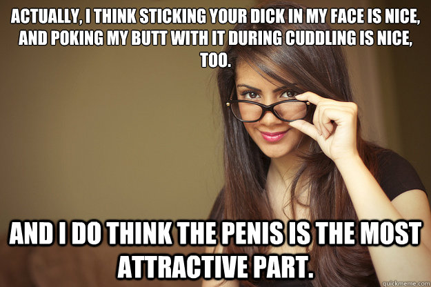 actually, I think sticking your dick in my face is nice, and poking my butt with it during cuddling is nice, too. and I do think the penis is the most attractive part. - actually, I think sticking your dick in my face is nice, and poking my butt with it during cuddling is nice, too. and I do think the penis is the most attractive part.  Actual Sexual Advice Girl