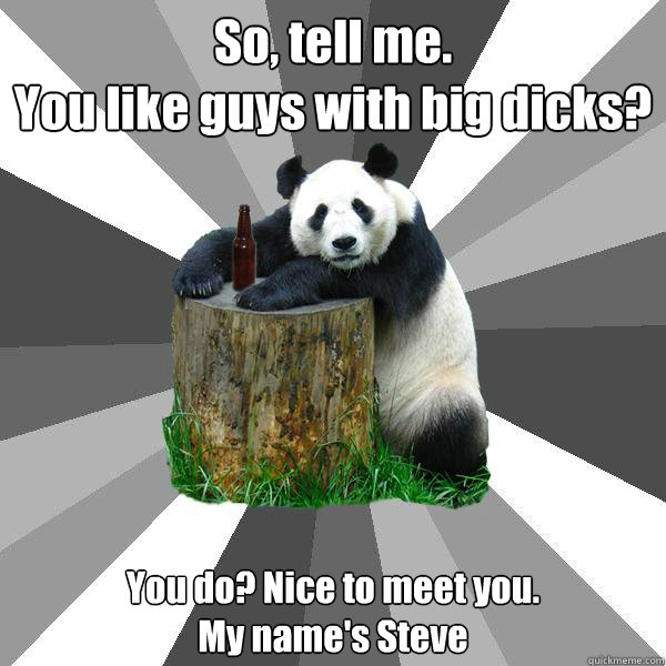 So, tell me.
You like guys with big dicks? You do? Nice to meet you.
My name's Steve  Pickup-Line Panda