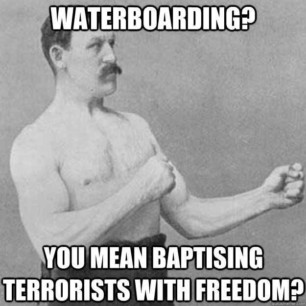 Waterboarding? YOU MEAN Baptising terrorists with freedom? - Waterboarding? YOU MEAN Baptising terrorists with freedom?  overly manly man