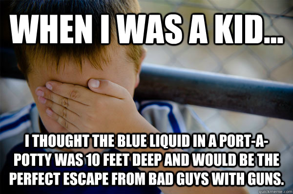 When i was a kid... I thought the blue liquid in a port-a-potty was 10 feet deep and would be the perfect escape from bad guys with guns.  Confession kid