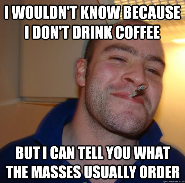 I WOULDN'T KNOW BECAUSE I DON'T DRINK COFFEE but i can tell you what the masses usually order - I WOULDN'T KNOW BECAUSE I DON'T DRINK COFFEE but i can tell you what the masses usually order  Misc