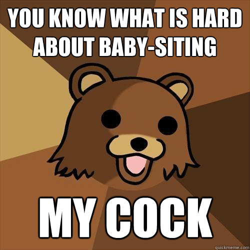 you know what is hard about baby-siting My cock  Pedobear