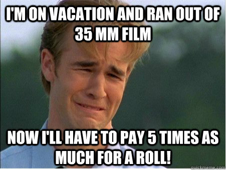 I'm on vacation and ran out of 35 mm film Now I'll have to pay 5 times as much for a roll!  1990s Problems