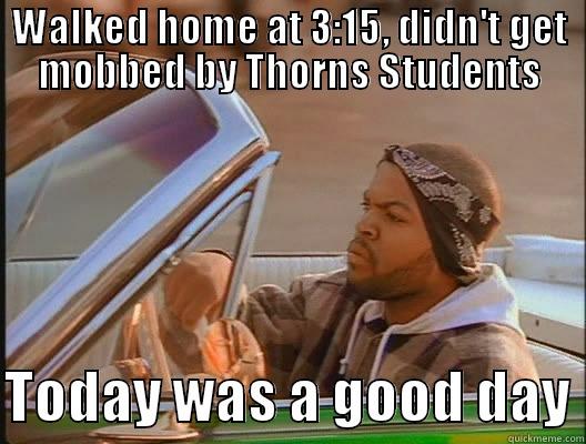 WALKED HOME AT 3:15, DIDN'T GET MOBBED BY THORNS STUDENTS  TODAY WAS A GOOD DAY today was a good day