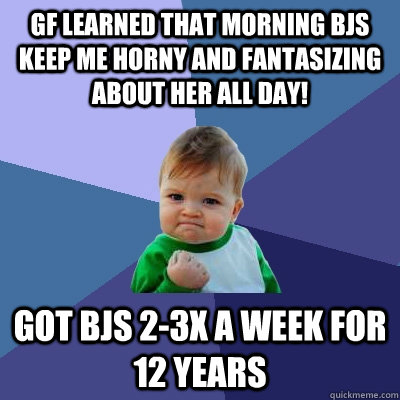 GF learned that morning BJs keep me horny and fantasizing about her all day! Got BJs 2-3x a week for 12 years  Success Kid