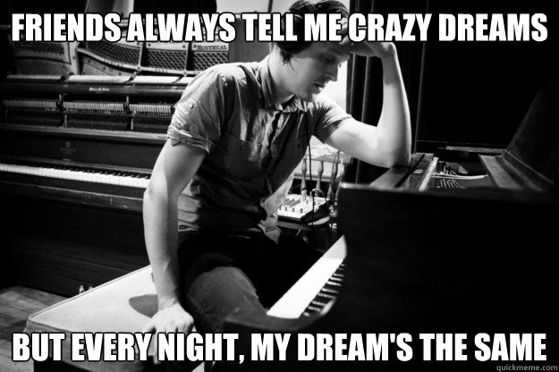 Friends always tell me crazy dreams but Every night, my dream's the same  Depressed Win Butler