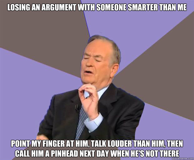 Losing an argument with someone smarter than me Point my finger at him, talk louder than him, then call him a pinhead next day when he's not there  Bill O Reilly