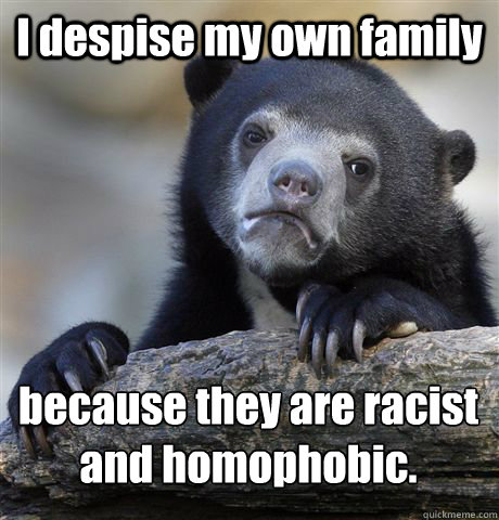 I despise my own family  because they are racist 
and homophobic.  Confession Bear