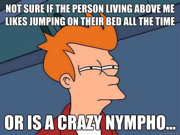 Not sure if the person living above me likes jumping on their bed all the time Or is a crazy nympho...  Futurama Fry