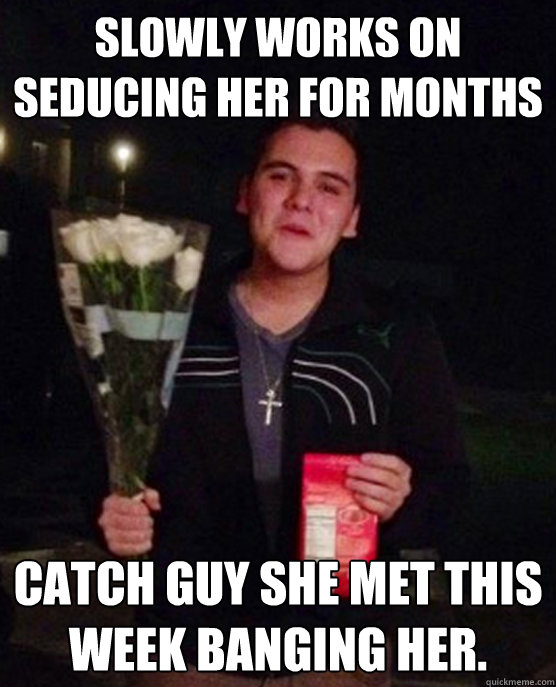 Slowly works on seducing her for months Catch guy she met this week banging her.  Friendzone Johnny