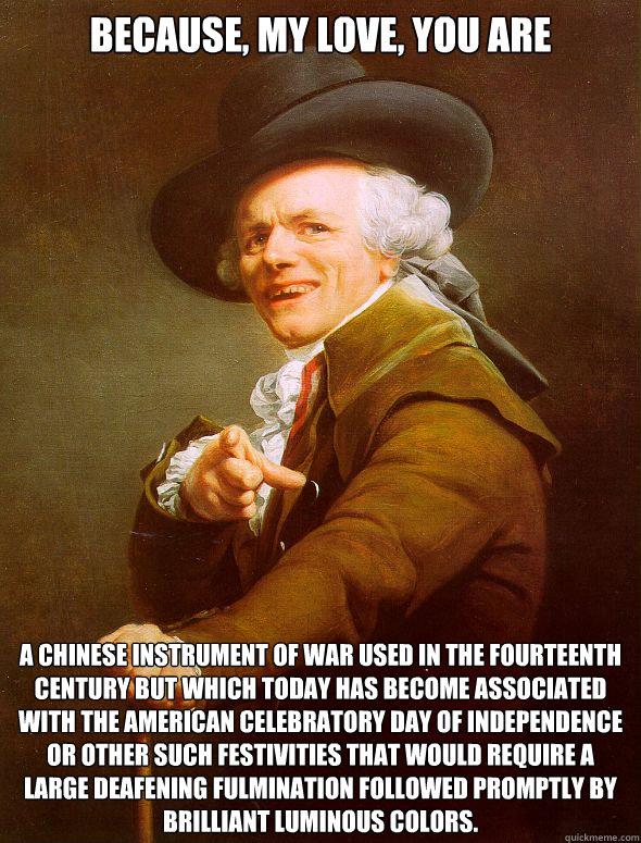 Because, my love, you are A Chinese instrument of war used in the fourteenth century but which today has become associated with the American celebratory day of independence or other such festivities that would require a large Deafening fulmination followe  Joseph Ducreux