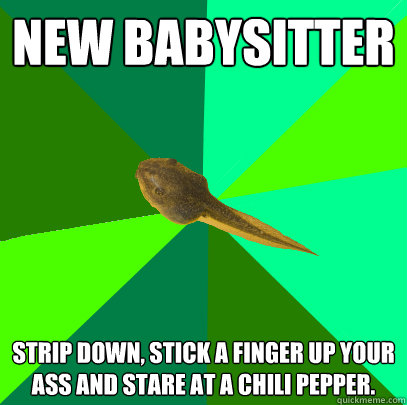 New babysitter Strip down, stick a finger up your ass and stare at a chili pepper. - New babysitter Strip down, stick a finger up your ass and stare at a chili pepper.  Foul Child Tadpole