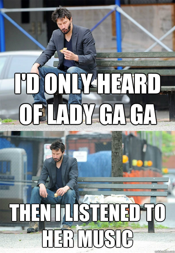 i'd only heard of lady ga ga then i listened to her music  Sad Keanu