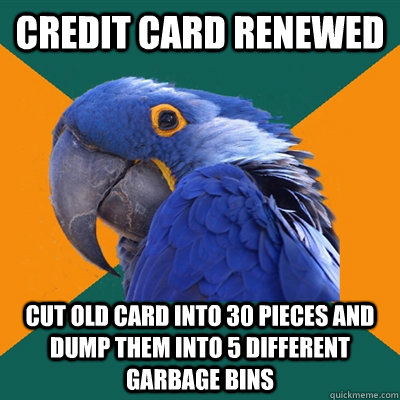 Credit card renewed Cut old card into 30 pieces and dump them into 5 different garbage bins  Paranoid Parrot