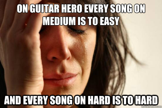 on guitar hero every song on medium is to easy
 and every song on hard is to hard  First World Problems