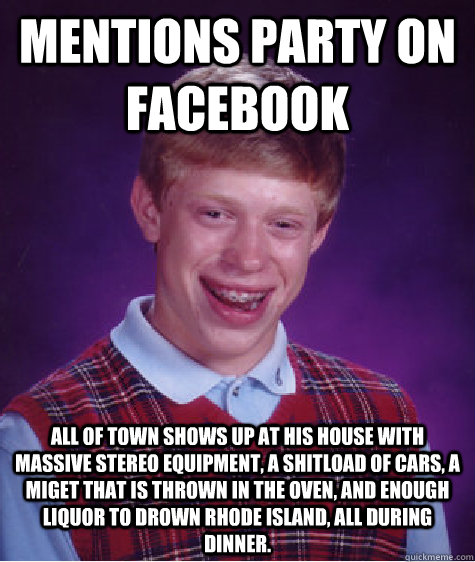 Mentions party on facebook All of town shows up at his house with massive stereo equipment, a shitload of cars, a miget that is thrown in the oven, and enough liquor to drown Rhode Island, all during dinner.  Bad Luck Brian