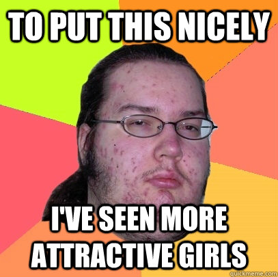 to put this nicely I've seen more attractive girls  Butthurt Dweller