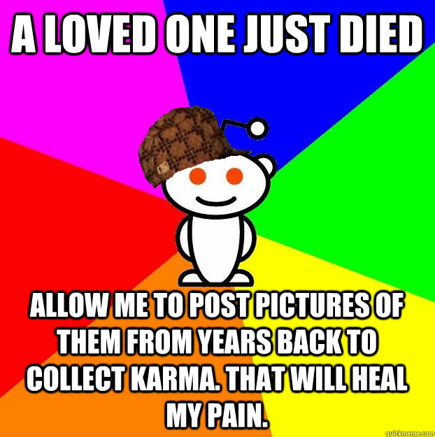 A LOVED ONE JUST DIED ALLOW ME TO POST PICTURES OF THEM FROM YEARS BACK TO COLLECT KARMA. THAT WILL HEAL MY PAIN.  Scumbag Redditor