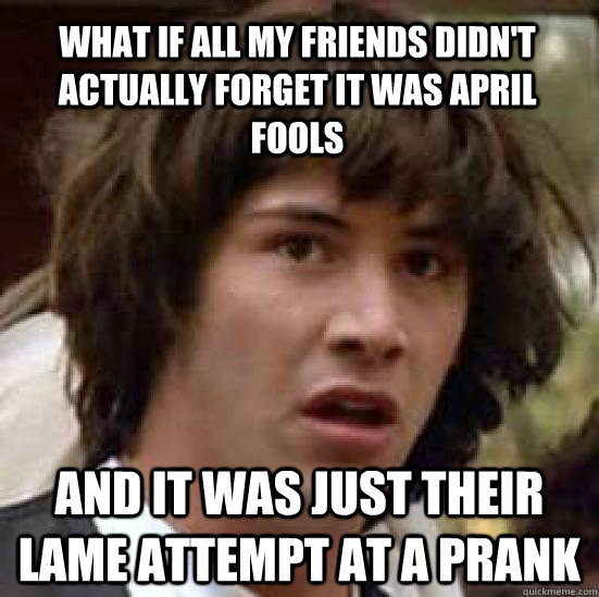 what if all my friends didn't actually forget it was april fools and it was just their lame attempt at a prank  conspiracy keanu